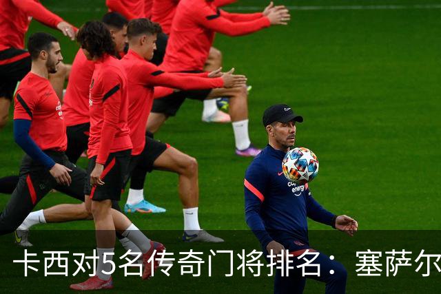 卡西对5名传奇门将排名：塞萨尔、范德萨、切赫、诺伊尔、布冯
